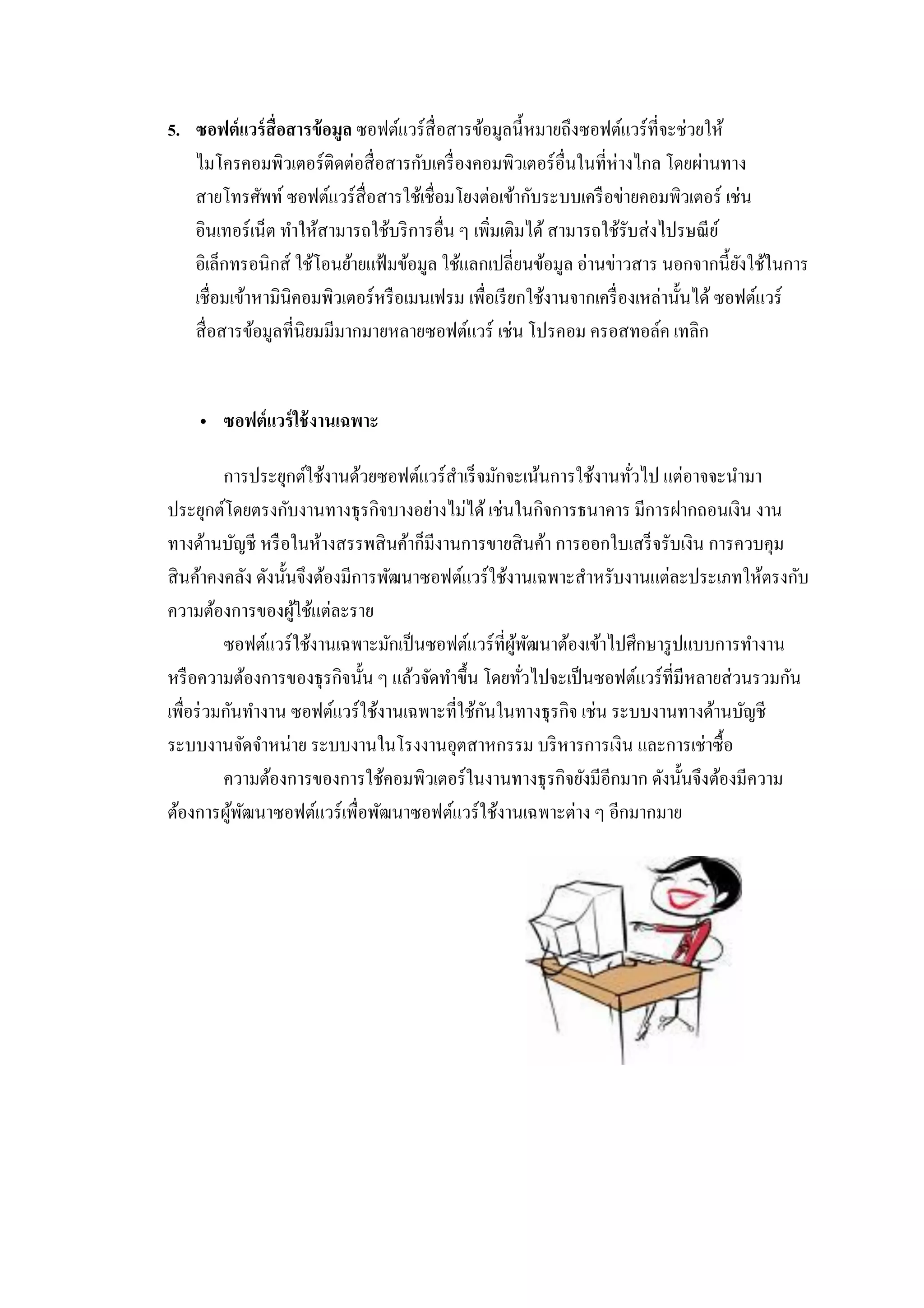 5. ซอฟต์แวร์สื่อสารข้อมูล ซอฟต์แวร์สื่อสารข้อมูลนี้หมายถึงซอฟต์แวร์ที่จะช่วยให้
ไมโครคอมพิวเตอร์ติดต่อสื่อสารกับเครื่องคอมพิวเตอร์อื่นในที่ห่างไกล โดยผ่านทาง
สายโทรศัพท์ ซอฟต์แวร์สื่อสารใช้เชื่อมโยงต่อเข้ากับระบบเครือข่ายคอมพิวเตอร์ เช่น
อินเทอร์เน็ต ทาให้สามารถใช้บริการอื่น ๆ เพิ่มเติมได้ สามารถใช้รับส่งไปรษณีย์
อิเล็กทรอนิกส์ ใช้โอนย้ายแฟ้มข้อมูล ใช้แลกเปลี่ยนข้อมูล อ่านข่าวสาร นอกจากนี้ยังใช้ในการ
เชื่อมเข้าหามินิคอมพิวเตอร์หรือเมนเฟรม เพื่อเรียกใช้งานจากเครื่องเหล่านั้นได้ ซอฟต์แวร์
สื่อสารข้อมูลที่นิยมมีมากมายหลายซอฟต์แวร์ เช่น โปรคอม ครอสทอล์ค เทลิก
 ซอฟต์แวร์ใช้งานเฉพาะ
การประยุกต์ใช้งานด้วยซอฟต์แวร์สาเร็จมักจะเน้นการใช้งานทั่วไป แต่อาจจะนามา
ประยุกต์โดยตรงกับงานทางธุรกิจบางอย่างไม่ได้ เช่นในกิจการธนาคาร มีการฝากถอนเงิน งาน
ทางด้านบัญชี หรือในห้างสรรพสินค้าก็มีงานการขายสินค้า การออกใบเสร็จรับเงิน การควบคุม
สินค้าคงคลัง ดังนั้นจึงต้องมีการพัฒนาซอฟต์แวร์ใช้งานเฉพาะสาหรับงานแต่ละประเภทให้ตรงกับ
ความต้องการของผู้ใช้แต่ละราย
ซอฟต์แวร์ใช้งานเฉพาะมักเป็นซอฟต์แวร์ที่ผู้พัฒนาต้องเข้าไปศึกษารูปแบบการทางาน
หรือความต้องการของธุรกิจนั้น ๆ แล้วจัดทาขึ้น โดยทั่วไปจะเป็นซอฟต์แวร์ที่มีหลายส่วนรวมกัน
เพื่อร่วมกันทางาน ซอฟต์แวร์ใช้งานเฉพาะที่ใช้กันในทางธุรกิจ เช่น ระบบงานทางด้านบัญชี
ระบบงานจัดจาหน่าย ระบบงานในโรงงานอุตสาหกรรม บริหารการเงิน และการเช่าซื้อ
ความต้องการของการใช้คอมพิวเตอร์ในงานทางธุรกิจยังมีอีกมาก ดังนั้นจึงต้องมีความ
ต้องการผู้พัฒนาซอฟต์แวร์เพื่อพัฒนาซอฟต์แวร์ใช้งานเฉพาะต่าง ๆ อีกมากมาย
 
