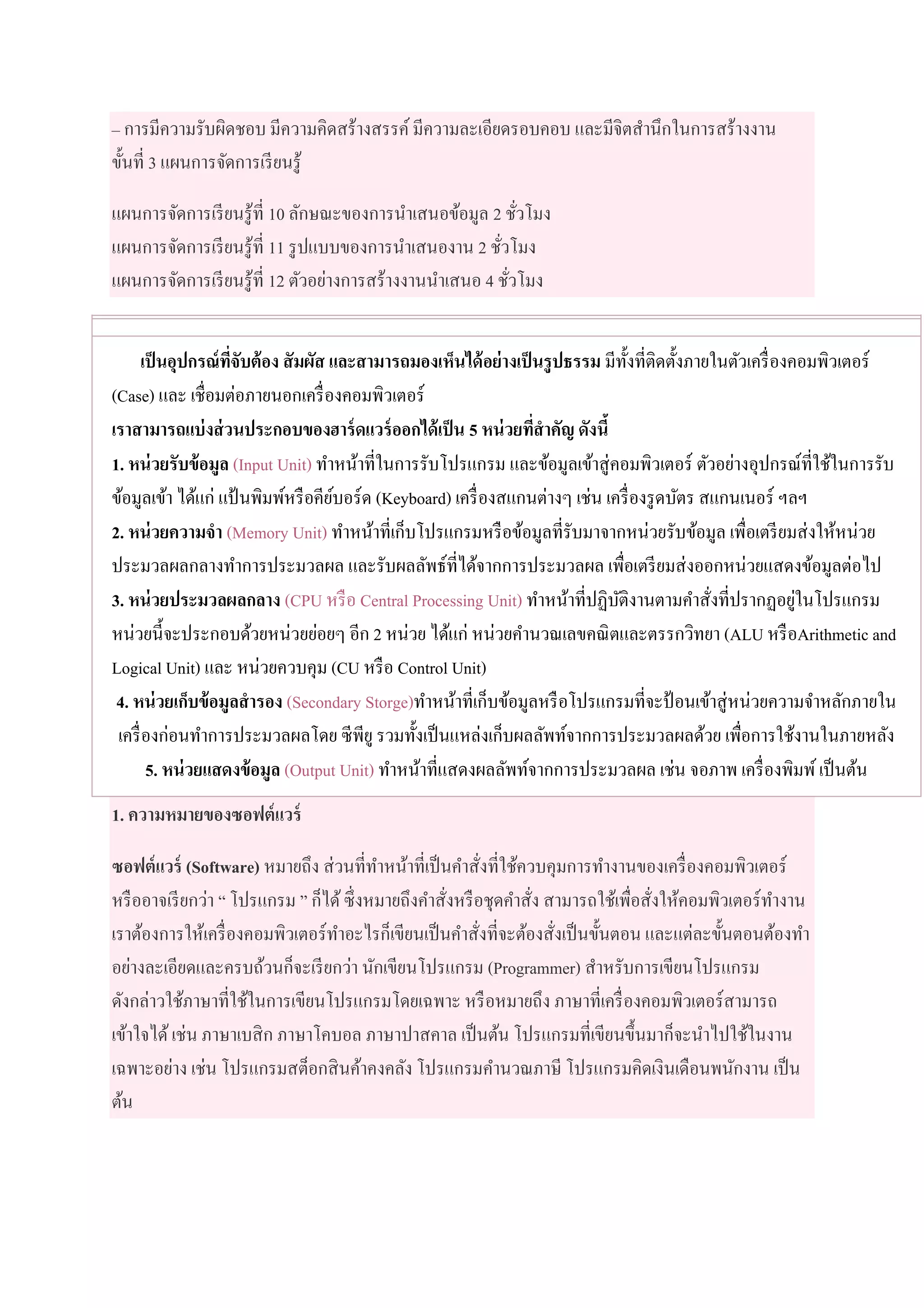 – การมีความรับผิดชอบ มีความคิดสร้างสรรค์มีความละเอียดรอบคอบ และมีจิตสานึกในการสร้างงาน
ขั้นที่ 3 แผนการจัดการเรียนรู้
แผนการจัดการเรียนรู้ที่ 10 ลักษณะของการนาเสนอข้อมูล 2 ชั่วโมง
แผนการจัดการเรียนรู้ที่ 11 รูปแบบของการนาเสนองาน 2 ชั่วโมง
แผนการจัดการเรียนรู้ที่ 12 ตัวอย่างการสร้างงานนาเสนอ 4 ชั่วโมง
เป็นอุปกรณ์ที่จับต้อง สัมผัส และสามารถมองเห็นได้อย่างเป็นรูปธรรม มีทั้งที่ติดตั้งภายในตัวเครื่องคอมพิวเตอร์
(Case) และ เชื่อมต่อภายนอกเครื่องคอมพิวเตอร์
เราสามารถแบ่งส่วนประกอบของฮาร์ดแวร์ออกได้เป็น 5 หน่วยที่สาคัญ ดังนี้
1. หน่วยรับข้อมูล (Input Unit) ทาหน้าที่ในการรับโปรแกรม และข้อมูลเข้าสู่คอมพิวเตอร์ ตัวอย่างอุปกรณ์ที่ใช้ในการรับ
ข้อมูลเข้า ได้แก่ แป้ นพิมพ์หรือคีย์บอร์ด (Keyboard) เครื่องสแกนต่างๆ เช่น เครื่องรูดบัตร สแกนเนอร์ ฯลฯ
2. หน่วยความจา (Memory Unit) ทาหน้าที่เก็บโปรแกรมหรือข้อมูลที่รับมาจากหน่วยรับข้อมูล เพื่อเตรียมส่งให้หน่วย
ประมวลผลกลางทาการประมวลผล และรับผลลัพธ์ที่ได้จากการประมวลผล เพื่อเตรียมส่งออกหน่วยแสดงข้อมูลต่อไป
3. หน่วยประมวลผลกลาง (CPU หรือ Central Processing Unit) ทาหน้าที่ปฏิบัติงานตามคาสั่งที่ปรากฏอยู่ในโปรแกรม
หน่วยนี้จะประกอบด้วยหน่วยย่อยๆ อีก 2 หน่วย ได้แก่ หน่วยคานวณเลขคณิตและตรรกวิทยา (ALU หรือArithmetic and
Logical Unit) และ หน่วยควบคุม (CU หรือ Control Unit)
4. หน่วยเก็บข้อมูลสารอง (Secondary Storge)ทาหน้าที่เก็บข้อมูลหรือโปรแกรมที่จะป้ อนเข้าสู่หน่วยความจาหลักภายใน
เครื่องก่อนทาการประมวลผลโดย ซีพียู รวมทั้งเป็นแหล่งเก็บผลลัพท์จากการประมวลผลด้วย เพื่อการใช้งานในภายหลัง
5. หน่วยแสดงข้อมูล (Output Unit) ทาหน้าที่แสดงผลลัพท์จากการประมวลผล เช่น จอภาพ เครื่องพิมพ์เป็นต้น
1. ความหมายของซอฟต์แวร์
ซอฟต์แวร์ (Software) หมายถึง ส่วนที่ทาหน้าที่เป็นคาสั่งที่ใช้ควบคุมการทางานของเครื่องคอมพิวเตอร์
หรืออาจเรียกว่า “ โปรแกรม ” ก็ได้ซึ่งหมายถึงคาสั่งหรือชุดคาสั่ง สามารถใช้เพื่อสั่งให้คอมพิวเตอร์ทางาน
เราต้องการให้เครื่องคอมพิวเตอร์ทาอะไรก็เขียนเป็นคาสั่งที่จะต้องสั่งเป็นขั้นตอน และแต่ละขั้นตอนต้องทา
อย่างละเอียดและครบถ้วนก็จะเรียกว่า นักเขียนโปรแกรม (Programmer) สาหรับการเขียนโปรแกรม
ดังกล่าวใช้ภาษาที่ใช้ในการเขียนโปรแกรมโดยเฉพาะ หรือหมายถึง ภาษาที่เครื่องคอมพิวเตอร์สามารถ
เข้าใจได้เช่น ภาษาเบสิก ภาษาโคบอล ภาษาปาสคาล เป็นต้น โปรแกรมที่เขียนขึ้นมาก็จะนาไปใช้ในงาน
เฉพาะอย่าง เช่น โปรแกรมสต็อกสินค้าคงคลัง โปรแกรมคานวณภาษี โปรแกรมคิดเงินเดือนพนักงาน เป็น
ต้น
 