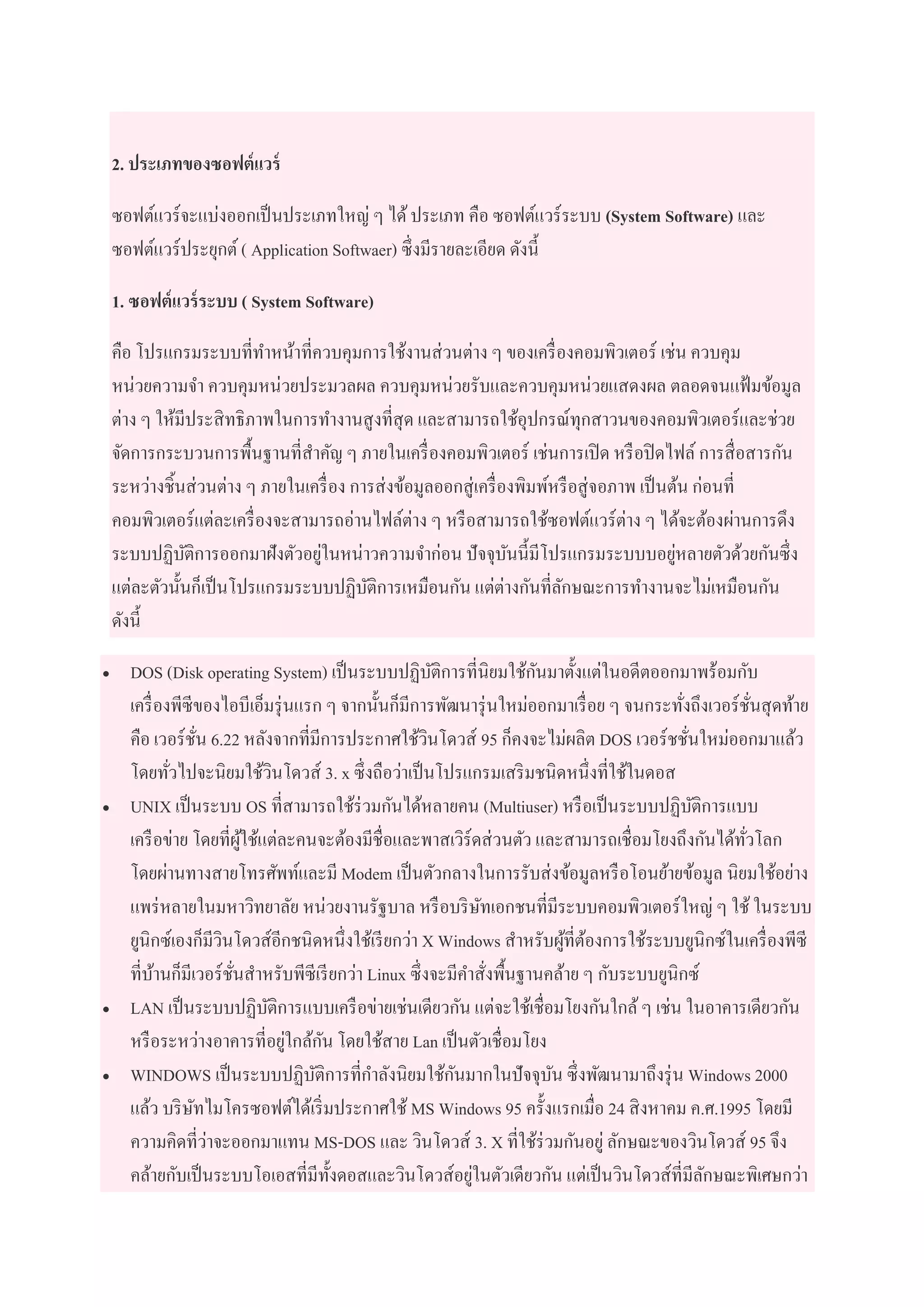 2. ประเภทของซอฟต์แวร์
ซอฟต์แวร์จะแบ่งออกเป็นประเภทใหญ่ ๆ ได้ประเภท คือ ซอฟต์แวร์ระบบ (System Software) และ
ซอฟต์แวร์ประยุกต์( Application Softwaer) ซึ่งมีรายละเอียด ดังนี้
1. ซอฟต์แวร์ระบบ ( System Software)
คือ โปรแกรมระบบที่ทาหน้าที่ควบคุมการใช้งานส่วนต่าง ๆ ของเครื่องคอมพิวเตอร์ เช่น ควบคุม
หน่วยความจา ควบคุมหน่วยประมวลผล ควบคุมหน่วยรับและควบคุมหน่วยแสดงผล ตลอดจนแฟ้มข้อมูล
ต่าง ๆ ให้มีประสิทธิภาพในการทางานสูงที่สุด และสามารถใช้อุปกรณ์ทุกสาวนของคอมพิวเตอร์และช่วย
จัดการกระบวนการพื้นฐานที่สาคัญ ๆ ภายในเครื่องคอมพิวเตอร์ เช่นการเปิด หรือปิดไฟล์ การสื่อสารกัน
ระหว่างชิ้นส่วนต่าง ๆ ภายในเครื่อง การส่งข้อมูลออกสู่เครื่องพิมพ์หรือสู่จอภาพ เป็นต้น ก่อนที่
คอมพิวเตอร์แต่ละเครื่องจะสามารถอ่านไฟล์ต่าง ๆ หรือสามารถใช้ซอฟต์แวร์ต่าง ๆ ได้จะต้องผ่านการดึง
ระบบปฏิบัติการออกมาฝังตัวอยู่ในหน่าวความจาก่อน ปัจจุบันนี้มีโปรแกรมระบบบอยู่หลายตัวด้วยกันซึ่ง
แต่ละตัวนั้นก็เป็นโปรแกรมระบบปฏิบัติการเหมือนกัน แต่ต่างกันที่ลักษณะการทางานจะไม่เหมือนกัน
ดังนี้
 DOS (Disk operating System) เป็นระบบปฏิบัติการที่นิยมใช้กันมาตั้งแต่ในอดีตออกมาพร้อมกับ
เครื่องพีซีของไอบีเอ็มรุ่นแรก ๆ จากนั้นก็มีการพัฒนารุ่นใหม่ออกมาเรื่อย ๆ จนกระทั่งถึงเวอร์ชั่นสุดท้าย
คือ เวอร์ชั่น 6.22 หลังจากที่มีการประกาศใช้วินโดวส์ 95 ก็คงจะไม่ผลิต DOS เวอร์ชชั่นใหม่ออกมาแล้ว
โดยทั่วไปจะนิยมใช้วินโดวส์ 3. x ซึ่งถือว่าเป็นโปรแกรมเสริมชนิดหนึ่งที่ใช้ในดอส
 UNIX เป็นระบบ OS ที่สามารถใช้ร่วมกันได้หลายคน (Multiuser) หรือเป็นระบบปฏิบัติการแบบ
เครือข่าย โดยที่ผู้ใช้แต่ละคนจะต้องมีชื่อและพาสเวิร์ดส่วนตัว และสามารถเชื่อมโยงถึงกันได้ทั่วโลก
โดยผ่านทางสายโทรศัพท์และมี Modem เป็นตัวกลางในการรับส่งข้อมูลหรือโอนย้ายข้อมูล นิยมใช้อย่าง
แพร่หลายในมหาวิทยาลัย หน่วยงานรัฐบาล หรือบริษัทเอกชนที่มีระบบคอมพิวเตอร์ใหญ่ ๆ ใช้ ในระบบ
ยูนิกซ์เองก็มีวินโดวส์อีกชนิดหนึ่งใช้เรียกว่า X Windows สาหรับผู้ที่ต้องการใช้ระบบยูนิกซ์ในเครื่องพีซี
ที่บ้านก็มีเวอร์ชั่นสาหรับพีซีเรียกว่า Linux ซึ่งจะมีคาสั่งพื้นฐานคล้าย ๆ กับระบบยูนิกซ์
 LAN เป็นระบบปฏิบัติการแบบเครือข่ายเช่นเดียวกัน แต่จะใช้เชื่อมโยงกันใกล้ๆ เช่น ในอาคารเดียวกัน
หรือระหว่างอาคารที่อยู่ใกล้กัน โดยใช้สาย Lan เป็นตัวเชื่อมโยง
 WINDOWS เป็นระบบปฏิบัติการที่กาลังนิยมใช้กันมากในปัจจุบัน ซึ่งพัฒนามาถึงรุ่น Windows 2000
แล้ว บริษัทไมโครซอฟต์ได้เริ่มประกาศใช้ MS Windows 95 ครั้งแรกเมื่อ 24 สิงหาคม ค.ศ.1995 โดยมี
ความคิดที่ว่าจะออกมาแทน MS-DOS และ วินโดวส์ 3. X ที่ใช้ร่วมกันอยู่ ลักษณะของวินโดวส์ 95 จึง
คล้ายกับเป็นระบบโอเอสที่มีทั้งดอสและวินโดวส์อยู่ในตัวเดียวกัน แต่เป็นวินโดวส์ที่มีลักษณะพิเศษกว่า
 