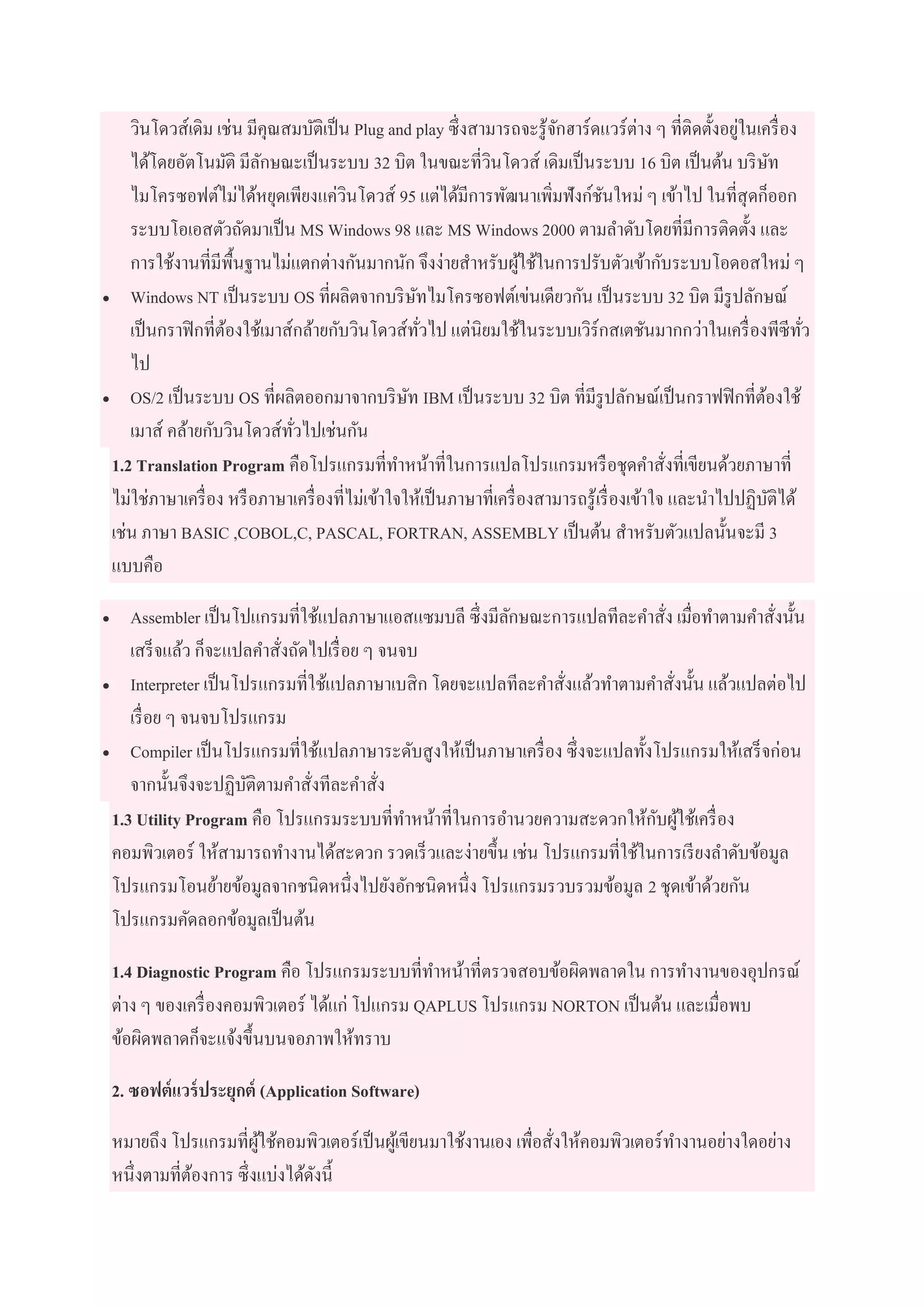 วินโดวส์เดิม เช่น มีคุณสมบัติเป็น Plug and play ซึ่งสามารถจะรู้จักฮาร์ดแวร์ต่าง ๆ ที่ติดตั้งอยู่ในเครื่อง
ได้โดยอัตโนมัติ มีลักษณะเป็นระบบ 32 บิต ในขณะที่วินโดวส์ เดิมเป็นระบบ 16 บิต เป็นต้น บริษัท
ไมโครซอฟต์ไม่ได้หยุดเพียงแค่วินโดวส์ 95 แต่ได้มีการพัฒนาเพิ่มฟังก์ชันใหม่ ๆ เข้าไป ในที่สุดก็ออก
ระบบโอเอสตัวถัดมาเป็น MS Windows 98 และ MS Windows 2000 ตามลาดับโดยที่มีการติดตั้ง และ
การใช้งานที่มีพื้นฐานไม่แตกต่างกันมากนัก จึงง่ายสาหรับผู้ใช้ในการปรับตัวเข้ากับระบบโอดอสใหม่ ๆ
 Windows NT เป็นระบบ OS ที่ผลิตจากบริษัทไมโครซอฟต์เข่นเดียวกัน เป็นระบบ 32 บิต มีรูปลักษณ์
เป็นกราฟิกที่ต้องใช้เมาส์กล้ายกับวินโดวส์ทั่วไป แต่นิยมใช้ในระบบเวิร์กสเตชันมากกว่าในเครื่องพีซีทั่ว
ไป
 OS/2 เป็นระบบ OS ที่ผลิตออกมาจากบริษัท IBM เป็นระบบ 32 บิต ที่มีรูปลักษณ์เป็นกราฟฟิกที่ต้องใช้
เมาส์ คล้ายกับวินโดวส์ทั่วไปเช่นกัน
1.2 Translation Program คือโปรแกรมที่ทาหน้าที่ในการแปลโปรแกรมหรือชุดคาสั่งที่เขียนด้วยภาษาที่
ไม่ใช่ภาษาเครื่อง หรือภาษาเครื่องที่ไม่เข้าใจให้เป็นภาษาที่เครื่องสามารถรู้เรื่องเข้าใจ และนาไปปฏิบัติได้
เช่น ภาษา BASIC ,COBOL,C, PASCAL, FORTRAN, ASSEMBLY เป็นต้น สาหรับตัวแปลนั้นจะมี 3
แบบคือ
 Assembler เป็นโปแกรมที่ใช้แปลภาษาแอสแซมบลี ซึ่งมีลักษณะการแปลทีละคาสั่ง เมื่อทาตามคาสั่งนั้น
เสร็จแล้ว ก็จะแปลคาสั่งถัดไปเรื่อย ๆ จนจบ
 Interpreter เป็นโปรแกรมที่ใช้แปลภาษาเบสิก โดยจะแปลทีละคาสั่งแล้วทาตามคาสั่งนั้น แล้วแปลต่อไป
เรื่อย ๆ จนจบโปรแกรม
 Compiler เป็นโปรแกรมที่ใช้แปลภาษาระดับสูงให้เป็นภาษาเครื่อง ซึ่งจะแปลทั้งโปรแกรมให้เสร็จก่อน
จากนั้นจึงจะปฏิบัติตามคาสั่งทีละคาสั่ง
1.3 Utility Program คือ โปรแกรมระบบที่ทาหน้าที่ในการอานวยความสะดวกให้กับผู้ใช้เครื่อง
คอมพิวเตอร์ ให้สามารถทางานได้สะดวก รวดเร็วและง่ายขึ้น เช่น โปรแกรมที่ใช้ในการเรียงลาดับข้อมูล
โปรแกรมโอนย้ายข้อมูลจากชนิดหนึ่งไปยังอักชนิดหนึ่ง โปรแกรมรวบรวมข้อมูล 2 ชุดเข้าด้วยกัน
โปรแกรมคัดลอกข้อมูลเป็นต้น
1.4 Diagnostic Program คือ โปรแกรมระบบที่ทาหน้าที่ตรวจสอบข้อผิดพลาดใน การทางานของอุปกรณ์
ต่าง ๆ ของเครื่องคอมพิวเตอร์ ได้แก่ โปแกรม QAPLUS โปรแกรม NORTON เป็นต้น และเมื่อพบ
ข้อผิดพลาดก็จะแจ้งขึ้นบนจอภาพให้ทราบ
2. ซอฟต์แวร์ประยุกต์ (Application Software)
หมายถึง โปรแกรมที่ผู้ใช้คอมพิวเตอร์เป็นผู้เขียนมาใช้งานเอง เพื่อสั่งให้คอมพิวเตอร์ทางานอย่างใดอย่าง
หนึ่งตามที่ต้องการ ซึ่งแบ่งได้ดังนี้
 