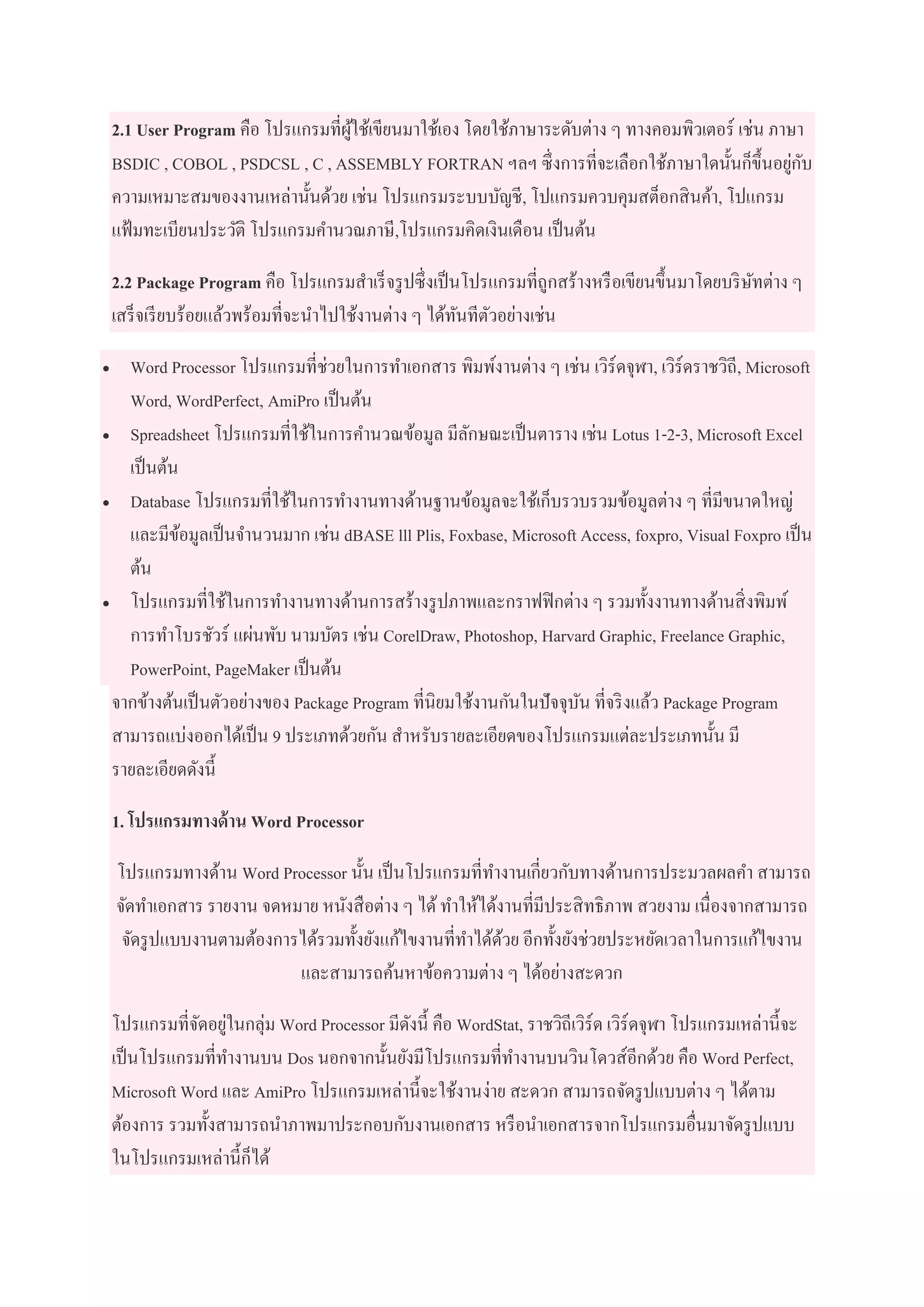 2.1 User Program คือ โปรแกรมที่ผู้ใช้เขียนมาใช้เอง โดยใช้ภาษาระดับต่าง ๆ ทางคอมพิวเตอร์ เช่น ภาษา
BSDIC , COBOL , PSDCSL , C , ASSEMBLY FORTRAN ฯลฯ ซึ่งการที่จะเลือกใช้ภาษาใดนั้นก็ขึ้นอยู่กับ
ความเหมาะสมของงานเหล่านั้นด้วย เช่น โปรแกรมระบบบัญชี, โปแกรมควบคุมสต็อกสินค้า, โปแกรม
แฟ้มทะเบียนประวัติ โปรแกรมคานวณภาษี,โปรแกรมคิดเงินเดือน เป็นต้น
2.2 Package Program คือ โปรแกรมสาเร็จรูปซึ่งเป็นโปรแกรมที่ถูกสร้างหรือเขียนขึ้นมาโดยบริษัทต่าง ๆ
เสร็จเรียบร้อยแล้วพร้อมที่จะนาไปใช้งานต่าง ๆ ได้ทันทีตัวอย่างเช่น
 Word Processor โปรแกรมที่ช่วยในการทาเอกสาร พิมพ์งานต่าง ๆ เช่น เวิร์ดจุฬา, เวิร์ดราชวิถี, Microsoft
Word, WordPerfect, AmiPro เป็นต้น
 Spreadsheet โปรแกรมที่ใช้ในการคานวณข้อมูล มีลักษณะเป็นตาราง เช่น Lotus 1-2-3, Microsoft Excel
เป็นต้น
 Database โปรแกรมที่ใช้ในการทางานทางด้านฐานข้อมูลจะใช้เก็บรวบรวมข้อมูลต่าง ๆ ที่มีขนาดใหญ่
และมีข้อมูลเป็นจานวนมาก เช่น dBASE lll Plis, Foxbase, Microsoft Access, foxpro, Visual Foxpro เป็น
ต้น
 โปรแกรมที่ใช้ในการทางานทางด้านการสร้างรูปภาพและกราฟฟิกต่าง ๆ รวมทั้งงานทางด้านสิ่งพิมพ์
การทาโบรชัวร์ แผ่นพับ นามบัตร เช่น CorelDraw, Photoshop, Harvard Graphic, Freelance Graphic,
PowerPoint, PageMaker เป็นต้น
จากข้างต้นเป็นตัวอย่างของ Package Program ที่นิยมใช้งานกันในปัจจุบัน ที่จริงแล้ว Package Program
สามารถแบ่งออกได้เป็น 9 ประเภทด้วยกัน สาหรับรายละเอียดของโปรแกรมแต่ละประเภทนั้น มี
รายละเอียดดังนี้
1. โปรแกรมทางด้าน Word Processor
โปรแกรมทางด้าน Word Processor นั้น เป็นโปรแกรมที่ทางานเกี่ยวกับทางด้านการประมวลผลคา สามารถ
จัดทาเอกสาร รายงาน จดหมาย หนังสือต่าง ๆ ได้ทาให้ได้งานที่มีประสิทธิภาพ สวยงาม เนื่องจากสามารถ
จัดรูปแบบงานตามต้องการได้รวมทั้งยังแก้ไขงานที่ทาได้ด้วย อีกทั้งยังช่วยประหยัดเวลาในการแก้ไขงาน
และสามารถค้นหาข้อความต่าง ๆ ได้อย่างสะดวก
โปรแกรมที่จัดอยู่ในกลุ่ม Word Processor มีดังนี้ คือ WordStat, ราชวิถีเวิร์ด เวิร์ดจุฬา โปรแกรมเหล่านี้จะ
เป็นโปรแกรมที่ทางานบน Dos นอกจากนั้นยังมีโปรแกรมที่ทางานบนวินโดวส์อีกด้วย คือ Word Perfect,
Microsoft Word และ AmiPro โปรแกรมเหล่านี้จะใช้งานง่าย สะดวก สามารถจัดรูปแบบต่าง ๆ ได้ตาม
ต้องการ รวมทั้งสามารถนาภาพมาประกอบกับงานเอกสาร หรือนาเอกสารจากโปรแกรมอื่นมาจัดรูปแบบ
ในโปรแกรมเหล่านี้ก็ได้
 