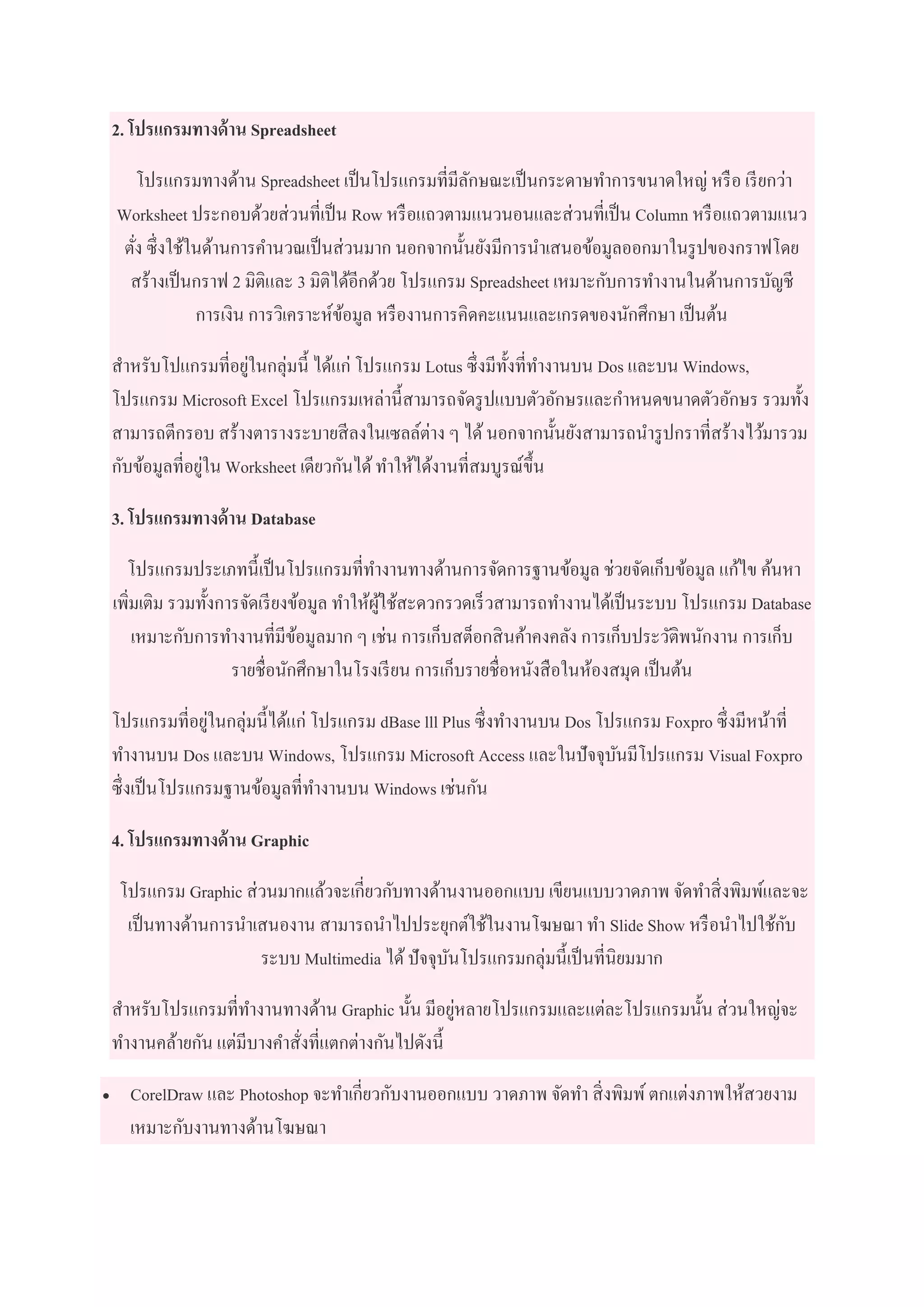 2. โปรแกรมทางด้าน Spreadsheet
โปรแกรมทางด้าน Spreadsheet เป็นโปรแกรมที่มีลักษณะเป็นกระดาษทาการขนาดใหญ่ หรือ เรียกว่า
Worksheet ประกอบด้วยส่วนที่เป็น Row หรือแถวตามแนวนอนและส่วนที่เป็น Column หรือแถวตามแนว
ตั่ง ซึ่งใช้ในด้านการคานวณเป็นส่วนมาก นอกจากนั้นยังมีการนาเสนอข้อมูลออกมาในรูปของกราฟโดย
สร้างเป็นกราฟ 2 มิติและ 3 มิติได้อีกด้วย โปรแกรม Spreadsheet เหมาะกับการทางานในด้านการบัญชี
การเงิน การวิเคราะห์ข้อมูล หรืองานการคิดคะแนนและเกรดของนักศึกษา เป็นต้น
สาหรับโปแกรมที่อยู่ในกลุ่มนี้ ได้แก่ โปรแกรม Lotus ซึ่งมีทั้งที่ทางานบน Dos และบน Windows,
โปรแกรม Microsoft Excel โปรแกรมเหล่านี้สามารถจัดรูปแบบตัวอักษรและกาหนดขนาดตัวอักษร รวมทั้ง
สามารถตีกรอบ สร้างตารางระบายสีลงในเซลล์ต่าง ๆ ได้นอกจากนั้นยังสามารถนารูปกราที่สร้างไว้มารวม
กับข้อมูลที่อยู่ใน Worksheet เดียวกันได้ทาให้ได้งานที่สมบูรณ์ขึ้น
3. โปรแกรมทางด้าน Database
โปรแกรมประเภทนี้เป็นโปรแกรมที่ทางานทางด้านการจัดการฐานข้อมูล ช่วยจัดเก็บข้อมูล แก้ไข ค้นหา
เพิ่มเติม รวมทั้งการจัดเรียงข้อมูล ทาให้ผู้ใช้สะดวกรวดเร็วสามารถทางานได้เป็นระบบ โปรแกรม Database
เหมาะกับการทางานที่มีข้อมูลมาก ๆ เช่น การเก็บสต็อกสินค้าคงคลัง การเก็บประวัติพนักงาน การเก็บ
รายชื่อนักศึกษาในโรงเรียน การเก็บรายชื่อหนังสือในห้องสมุด เป็นต้น
โปรแกรมที่อยู่ในกลุ่มนี้ได้แก่ โปรแกรม dBase lll Plus ซึ่งทางานบน Dos โปรแกรม Foxpro ซึ่งมีหน้าที่
ทางานบน Dos และบน Windows, โปรแกรม Microsoft Access และในปัจจุบันมีโปรแกรม Visual Foxpro
ซึ่งเป็นโปรแกรมฐานข้อมูลที่ทางานบน Windows เช่นกัน
4. โปรแกรมทางด้าน Graphic
โปรแกรม Graphic ส่วนมากแล้วจะเกี่ยวกับทางด้านงานออกแบบ เขียนแบบวาดภาพ จัดทาสิ่งพิมพ์และจะ
เป็นทางด้านการนาเสนองาน สามารถนาไปประยุกต์ใช้ในงานโฆษณา ทา Slide Show หรือนาไปใช้กับ
ระบบ Multimedia ได้ปัจจุบันโปรแกรมกลุ่มนี้เป็นที่นิยมมาก
สาหรับโปรแกรมที่ทางานทางด้าน Graphic นั้น มีอยู่หลายโปรแกรมและแต่ละโปรแกรมนั้น ส่วนใหญ่จะ
ทางานคล้ายกัน แต่มีบางคาสั่งที่แตกต่างกันไปดังนี้
 CorelDraw และ Photoshop จะทาเกี่ยวกับงานออกแบบ วาดภาพ จัดทา สิ่งพิมพ์ตกแต่งภาพให้สวยงาม
เหมาะกับงานทางด้านโฆษณา
 