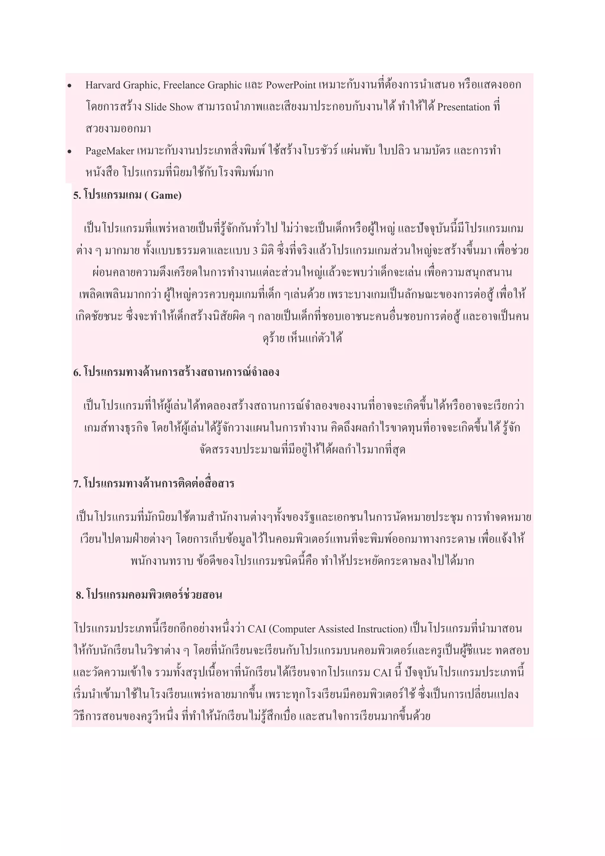  Harvard Graphic, Freelance Graphic และ PowerPoint เหมาะกับงานที่ต้องการนาเสนอ หรือแสดงออก
โดยการสร้าง Slide Show สามารถนาภาพและเสียงมาประกอบกับงานได้ทาให้ได้ Presentation ที่
สวยงามออกมา
 PageMaker เหมาะกับงานประเภทสิ่งพิมพ์ใช้สร้างโบรชัวร์ แผ่นพับ ใบปลิว นามบัตร และการทา
หนังสือ โปรแกรมที่นิยมใช้กับโรงพิมพ์มาก
5. โปรแกรมเกม ( Game)
เป็นโปรแกรมที่แพร่หลายเป็นที่รู้จักกันทั่วไป ไม่ว่าจะเป็นเด็กหรือผู้ใหญ่ และปัจจุบันนี้มีโปรแกรมเกม
ต่าง ๆ มากมาย ทั้งแบบธรรมดาและแบบ 3 มิติ ซึ่งที่จริงแล้วโปรแกรมเกมส่วนใหญ่จะสร้างขึ้นมา เพื่อช่วย
ผ่อนคลายความตึงเครียดในการทางานแต่ละส่วนใหญ่แล้วจะพบว่าเด็กจะเล่น เพื่อความสนุกสนาน
เพลิดเพลินมากกว่า ผู้ใหญ่ควรควบคุมเกมที่เด็ก ๆเล่นด้วย เพราะบางเกมเป็นลักษณะของการต่อสู้ เพื่อให้
เกิดชัยชนะ ซึ่งจะทาให้เด็กสร้างนิสัยผิด ๆ กลายเป็นเด็กที่ชอบเอาชนะคนอื่นชอบการต่อสู้ และอาจเป็นคน
ดุร้าย เห็นแก่ตัวได้
6. โปรแกรมทางด้านการสร้างสถานการณ์จาลอง
เป็นโปรแกรมที่ให้ผู้เล่นได้ทดลองสร้างสถานการณ์จาลองของงานที่อาจจะเกิดขึ้นได้หรืออาจจะเรียกว่า
เกมส์ทางธุรกิจ โดยให้ผู้เล่นได้รู้จักวางแผนในการทางาน คิดถึงผลกาไรขาดทุนที่อาจจะเกิดขึ้นได้รู้จัก
จัดสรรงบประมาณที่มีอยู่ให้ได้ผลกาไรมากที่สุด
7. โปรแกรมทางด้านการติดต่อสื่อสาร
เป็นโปรแกรมที่มักนิยมใช้ตามสานักงานต่างๆทั้งของรัฐและเอกชนในการนัดหมายประชุม การทาจดหมาย
เวียนไปตามฝ่ายต่างๆ โดยการเก็บข้อมูลไว้ในคอมพิวเตอร์แทนที่จะพิมพ์ออกมาทางกระดาษ เพื่อแจ้งให้
พนักงานทราบ ข้อดีของโปรแกรมชนิดนี้คือ ทาให้ประหยัดกระดาษลงไปได้มาก
8. โปรแกรมคอมพิวเตอร์ช่วยสอน
โปรแกรมประเภทนี้เรียกอีกอย่างหนึ่งว่า CAI (Computer Assisted Instruction) เป็นโปรแกรมที่นามาสอน
ให้กับนักเรียนในวิชาต่าง ๆ โดยที่นักเรียนจะเรียนกับโปรแกรมบนคอมพิวเตอร์และครูเป็นผู้ชีแนะ ทดสอบ
และวัดความเข้าใจ รวมทั้งสรุปเนื้อหาที่นักเรียนได้เรียนจากโปรแกรม CAI นี้ ปัจจุบันโปรแกรมประเภทนี้
เริ่มนาเข้ามาใช้ในโรงเรียนแพร่หลายมากขึ้น เพราะทุกโรงเรียนมีคอมพิวเตอร์ใช้ซึ่งเป็นการเปลี่ยนแปลง
วิธีการสอนของครูวีหนึ่ง ที่ทาให้นักเรียนไม่รู้สึกเบื่อ และสนใจการเรียนมากขึ้นด้วย
 