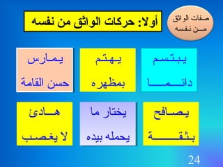 24
‫نفسه‬ ‫من‬ ‫الواثق‬ ‫ـحركات‬ :‫أول‬
‫يـبـتـسـم‬
‫دالئــــمـــــا‬
‫الواثق‬ ‫صفات‬
‫سنـفـسه‬ ‫مـــن‬
‫يـهـتـم‬
‫دبمظهره‬
‫يـمـارس‬
‫القامة‬ ‫حسن‬
‫يـمـارس‬
‫القامة‬ ‫حسن‬
‫يـصـافح‬
‫دبـثـقـــــــــة‬
‫ما‬ ‫يختار‬
‫دبيده‬ ‫يحمله‬
‫ما‬ ‫يختار‬
‫دبيده‬ ‫يحمله‬
‫هـــادئ‬
‫يغـصـب‬ ‫ل‬
 