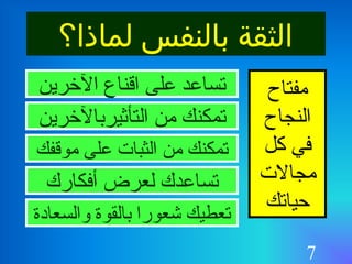 7
‫لماذا؟‬ ‫بالنفس‬ ‫الثقة‬
‫مفتاح‬
‫النجاح‬
‫كل‬ ‫في‬
‫مجالت‬
‫حياتك‬
‫الرخرين‬ ‫اقناع‬ ‫على‬ ‫تساعد‬
‫من‬ ‫تمكنك‬‫التأثيربالرخرين‬
‫موقفك‬ ‫على‬ ‫الثبات‬ ‫من‬ ‫تمكنك‬
‫أفكارك‬ ‫لعرض‬ ‫تساعدك‬
‫والسعادة‬ ‫بالقوة‬ ‫شعورا‬ ‫تعطيك‬
 