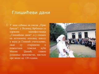Глишићеви дани
 У знак сећања на писца „Прве
бразде“, у Великој Врбници се
одржава манифестација
„Глишићеви дани“, а у спомен
на истоимену основну школу
у којој је Глишић учитељевао,
овде су откривени и
освештани темељи куће
Мионе Џамић, главне
јунакиње приповетке, настале
пре више од 120 година.
 