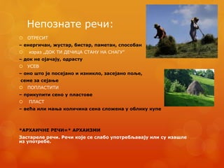 Непознате речи:
 ОТРЕСИТ
– енергичан, жустар, бистар, паметан, способан
 израз „ДОК ТИ ДЕЧИЦА СТАНУ НА СНАГУ”
– док не ојачају, одрасту
 УСЕВ
– оно што је посејано и изникло, засејано поље,
семе за сејање
 ПОПЛАСТИТИ
– прикупити сено у пластове
 ПЛАСТ
– већа или мања количина сена сложена у облику купе
*АРХАИЧНЕ РЕЧИ=* АРХАИЗМИ
Застареле речи. Речи које се слабо употребљавају или су изашле
из употребе.
 