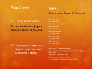 Подсећање
 Шта је приповетка?
Епска књижевна форма
мањег обима од романа
 Присети се неког дела
нижих разреда у коме
се говори о мајци
Најава
Песме о мајци, Бранко В. Радичевић
Кад мати крпи
Кад мати плете
Кад мати меси медењаке
Кад мати шије
Кад мати лаже
Кад мати прашта
Кад мати ћути
Кад мати пева
Кад мати бије
Кад мати сања
Кад мати чека
Деца расту, а мајке се смањују
Она се дели, а опет остаје цела. Прво се подели на
своју децу
Моја мајка није само моја
Мајчине очи су велика тајна
Ко ће до краја испричати причу о мајци
 