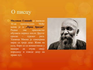 О писцу
 Милован Глишић је написао
30-ак приповедака. Међу
њима је и „Прва бразда“.
Радња ове приповетке
обухвата период после Другог
српско – турског рата.
Удовица Миона је самохрана
мајка са троје деце. Живи на
селу, бори се са немаштином у
намери да очува своју
породицу и изведе децу на
прави пут.
 