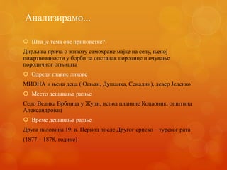 Анализирамо...
 Шта је тема ове приповетке?
Дирљива прича о животу самохране мајке на селу, њеној
пожртвованости у борби за опстанак породице и очување
породичног огњишта
 Одреди главне ликове
МИОНА и њена деца ( Огњан, Душанка, Сенадин), девер Јеленко
 Место дешавања радње
Село Велика Врбница у Жупи, испод планине Копаоник, општина
Александровац
 Време дешавања радње
Друга половина 19. в. Период после Другог српско – турског рата
(1877 – 1878. године)
 