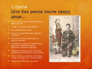 1.група
Шта бих рекла после својој
деци...
 Где се налази кућа удовице Мионе и
како изгледа?
 С ким у тој кући живи Миона?
 Ко је био Мионин муж?
 Да ли је случај Мионине породице
усамљен?
 По чему се Миона разликује од
других удовица?
 Служећи се знањем из православне
веронауке прокоментариши
Мионино схватање породице.
 Прокоментариши однос Сибинове
родбине према Миони и њеној дјеци.
 Зашто Миона не прихвата Јеленков
позив да се пресели у његову кућу?
 Образложи Мионине одговоре.
 