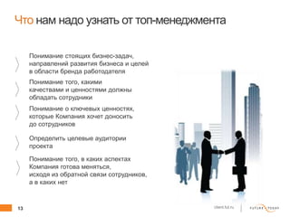 13 client.fut.ru
Что нам надо узнать от топ-менеджмента
Понимание стоящих бизнес-задач,
направлений развития бизнеса и целей
в области бренда работодателя
Понимание того, какими
качествами и ценностями должны
обладать сотрудники
Понимание о ключевых ценностях,
которые Компания хочет доносить
до сотрудников
Определить целевые аудитории
проекта
Понимание того, в каких аспектах
Компания готова меняться,
исходя из обратной связи сотрудников,
а в каких нет
 