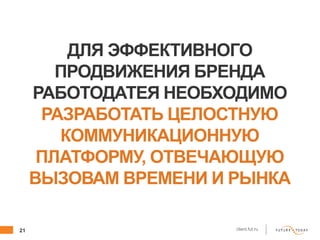 21 client.fut.ru
ДЛЯ ЭФФЕКТИВНОГО
ПРОДВИЖЕНИЯ БРЕНДА
РАБОТОДАТЕЯ НЕОБХОДИМО
РАЗРАБОТАТЬ ЦЕЛОСТНУЮ
КОММУНИКАЦИОННУЮ
ПЛАТФОРМУ, ОТВЕЧАЮЩУЮ
ВЫЗОВАМ ВРЕМЕНИ И РЫНКА
 