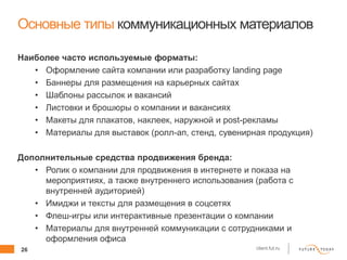 26 client.fut.ru
Основные типы коммуникационных материалов
Наиболее часто используемые форматы:
• Оформление сайта компании или разработку landing page
• Баннеры для размещения на карьерных сайтах
• Шаблоны рассылок и вакансий
• Листовки и брошюры о компании и вакансиях
• Макеты для плакатов, наклеек, наружной и post-рекламы
• Материалы для выставок (ролл-ап, стенд, сувенирная продукция)
Дополнительные средства продвижения бренда:
• Ролик о компании для продвижения в интернете и показа на
мероприятиях, а также внутреннего использования (работа с
внутренней аудиторией)
• Имиджи и тексты для размещения в соцсетях
• Флеш-игры или интерактивные презентации о компании
• Материалы для внутренней коммуникации с сотрудниками и
оформления офиса
 