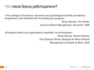 4 client.fut.ru
Что такое бренд работодателя?
«The package of functional, economic and psychological benefits provided by
employment, and identified with the employing company»
Simon Barrow, Tim Ambler
Journal of Brand Management, December 1996
«Employer brand is an organisation's reputation as an employer»
Simon Barrow, Richard Mosley
The Employer Brand, Bringing the Best of Brand
Management to People at Work, 2005
 
