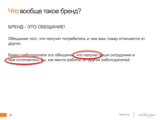 5 client.fut.ru
Что вообще такое бренд?
БРЕНД - ЭТО ОБЕЩАНИЕ!
Обещание того, что получит потребитель и чем ваш товар отличается от
других.
Бренд работодателя это обещание, что получат ваши сотрудники и
чем отличаетесь вы, как место работы, от других работодателей.
 