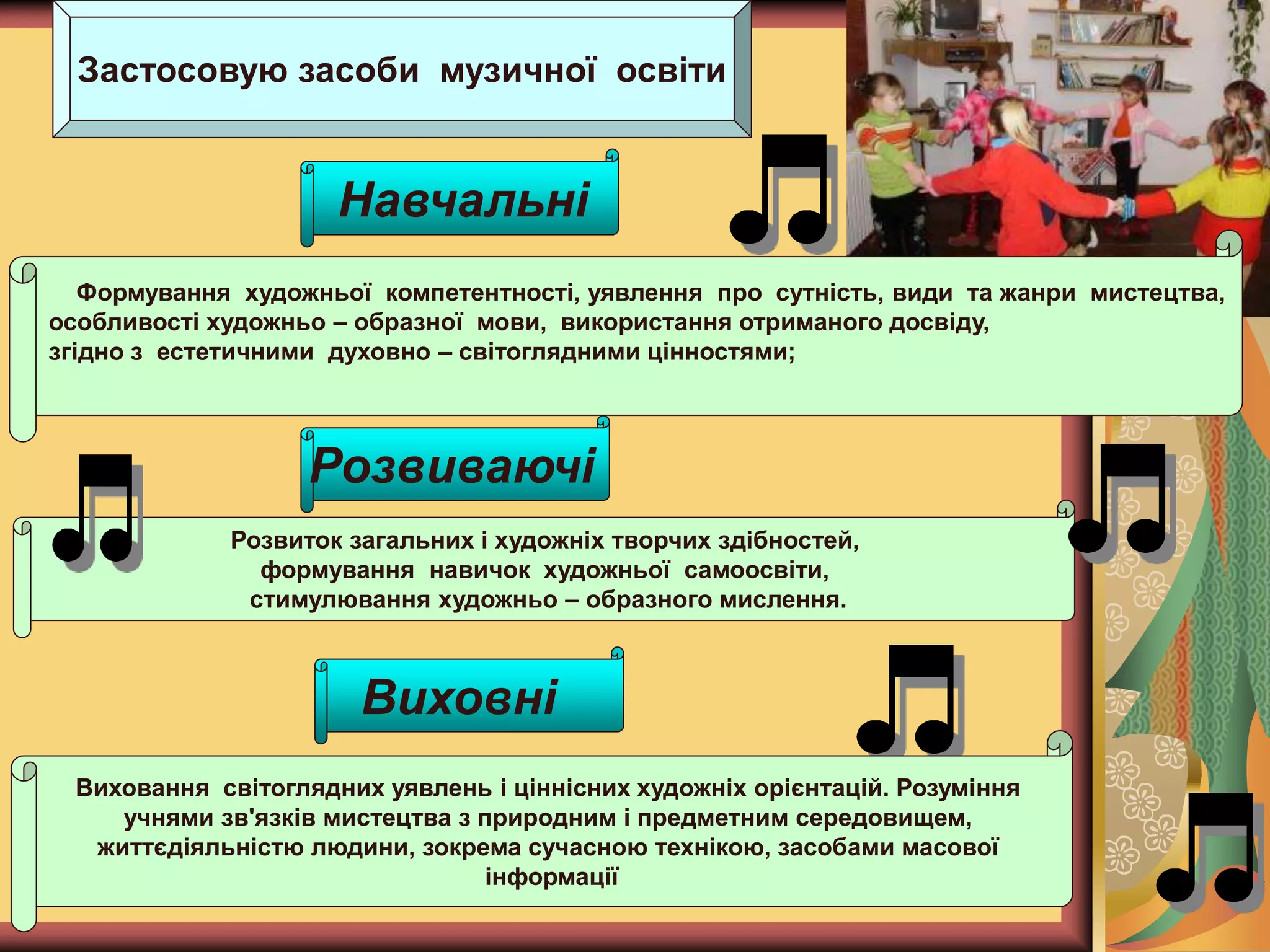 Застосовую засоби музичної освіти
Формування художньої компетентності, уявлення про сутність, види та жанри мистецтва,
особливості художньо – образної мови, використання отриманого досвіду,
згідно з естетичними духовно – світоглядними цінностями;
Навчальні
Розвиваючі
Розвиток загальних і художніх творчих здібностей,
формування навичок художньої самоосвіти,
стимулювання художньо – образного мислення.
Виховні
Виховання світоглядних уявлень і ціннісних художніх орієнтацій. Розуміння
учнями зв'язків мистецтва з природним і предметним середовищем,
життєдіяльністю людини, зокрема сучасною технікою, засобами масової
інформації
 