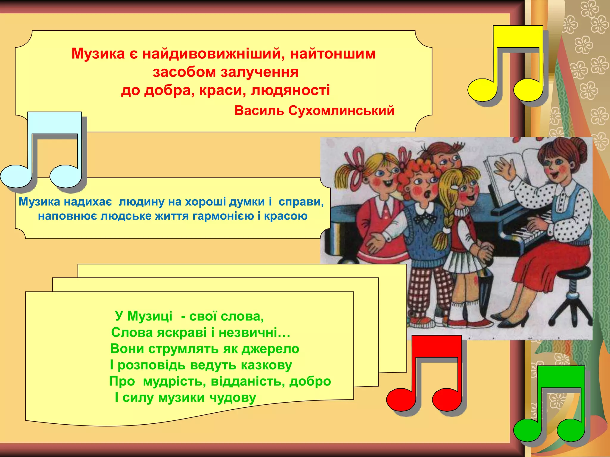 Музика є найдивовижніший, найтоншим
засобом залучення
до добра, краси, людяності
Василь Сухомлинський
Музика надихає людину на хороші думки і справи,
наповнює людське життя гармонією і красою
У Музиці - свої слова,
Слова яскраві і незвичні…
Вони струмлять як джерело
І розповідь ведуть казкову
Про мудрість, відданість, добро
І силу музики чудову
 