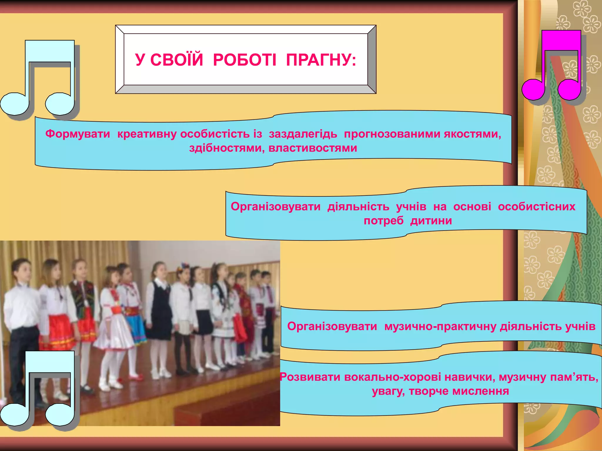 Формувати креативну особистість із заздалегідь прогнозованими якостями,
здібностями, властивостями
Організовувати діяльність учнів на основі особистісних
потреб дитини
Організовувати музично-практичну діяльність учнів
Розвивати вокально-хорові навички, музичну пам’ять,
увагу, творче мислення
У СВОЇЙ РОБОТІ ПРАГНУ:
 