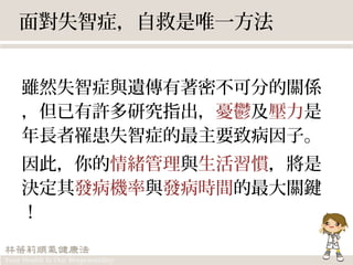 面對失智症，自救是唯一方法
雖然失智症與遺傳有著密不可分的關係
，但已有許多研究指出，憂鬱及壓力是
年長者罹患失智症的最主要致病因子。
因此，你的情緒管理與生活習慣，將是
決定其發病機率與發病時間的最大關鍵
！
 