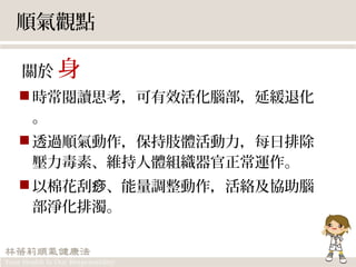 順氣觀點
關於 身
時常閱讀思考，可有效活化腦部，延緩退化
。
透過順氣動作，保持肢體活動力，每日排除
壓力毒素、維持人體組織器官正常運作。
以棉花刮 、能量調整動作，活絡及協助腦痧
部淨化排濁。
 