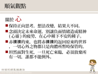 順氣觀點
關於 心
保持正向思考，想法改變，結果大不同。
念頭決定未來命運，別讓負面情緒造成精神
( 心靈 ) 的疲勞，在心中種下不安的種子。　
赤 的來，也將赤 的返回原來的世界祼祼 祼祼
，一切心外之物都只是肉體所暫時保管的。
坦然面對生死，一旦死亡來臨，必須放棄所
有一切，誰都不能例外。
 