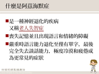 什麼是阿茲海默症
是一種神經退化的疾病
又稱老人失智症
喪失記憶並且出現語言和情緒的障礙
嚴重時語言能力退化至僅有單字，最後
完全失去談話能力，極度冷漠和疲倦成
為更常見的症狀
 