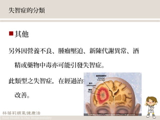 失智症的分類
其他
另外因營養不良、腫瘤壓迫、新陳代謝異常、酒
精或藥物中毒亦可能引發失智症。
此類型之失智症，在經過治療之後有機會可獲得
改善。
 