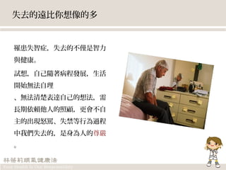 失去的遠比你想像的多
罹患失智症，失去的不僅是智力
與健康。
試想，自己隨著病程發展，生活
開始無法自理
、無法清楚表達自己的想法，需
長期依賴他人的照顧，更會不自
主的出現怒罵、失禁等行為過程
中我們失去的，是身為人的尊嚴
。
 
