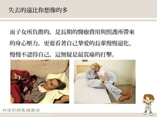 失去的遠比你想像的多
而子女所負擔的，是長期的醫療費用與照護所帶來
的身心壓力，更要看著自己摯愛的長輩慢慢退化、
慢慢不認得自己，這無疑是最 痛的打擊。沉
 