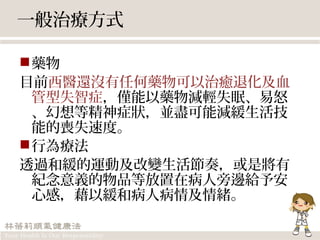 一般治療方式
藥物
目前西醫還沒有任何藥物可以治癒退化及血
管型失智症，僅能以藥物減輕失眠、易怒
、幻想等精神症狀，並盡可能減緩生活技
能的喪失速度。
行為療法
透過和緩的運動及改變生活節奏，或是將有
紀念意義的物品等放置在病人旁邊給予安
心感，藉以緩和病人病情及情緒。
 