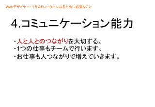 4.コミュニケーション能力
・人と人とのつながりを大切する。
・1つの仕事もチームで行います。
・お仕事も人つながりで増えていきます。
Webデザイナー・イラストレーターになるために必要なこと
 