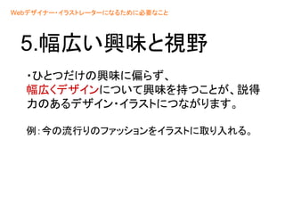 5.幅広い興味と視野
・ひとつだけの興味に偏らず、
幅広くデザインについて興味を持つことが、説得
力のあるデザイン・イラストにつながります。
例：今の流行りのファッションをイラストに取り入れる。
Webデザイナー・イラストレーターになるために必要なこと
 
