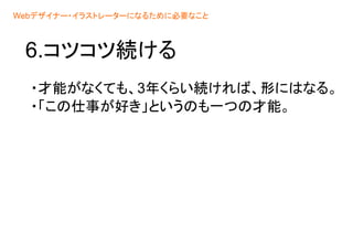 6.コツコツ続ける
・才能がなくても、3年くらい続ければ、形にはなる。
・「この仕事が好き」というのも一つの才能。
Webデザイナー・イラストレーターになるために必要なこと
 
