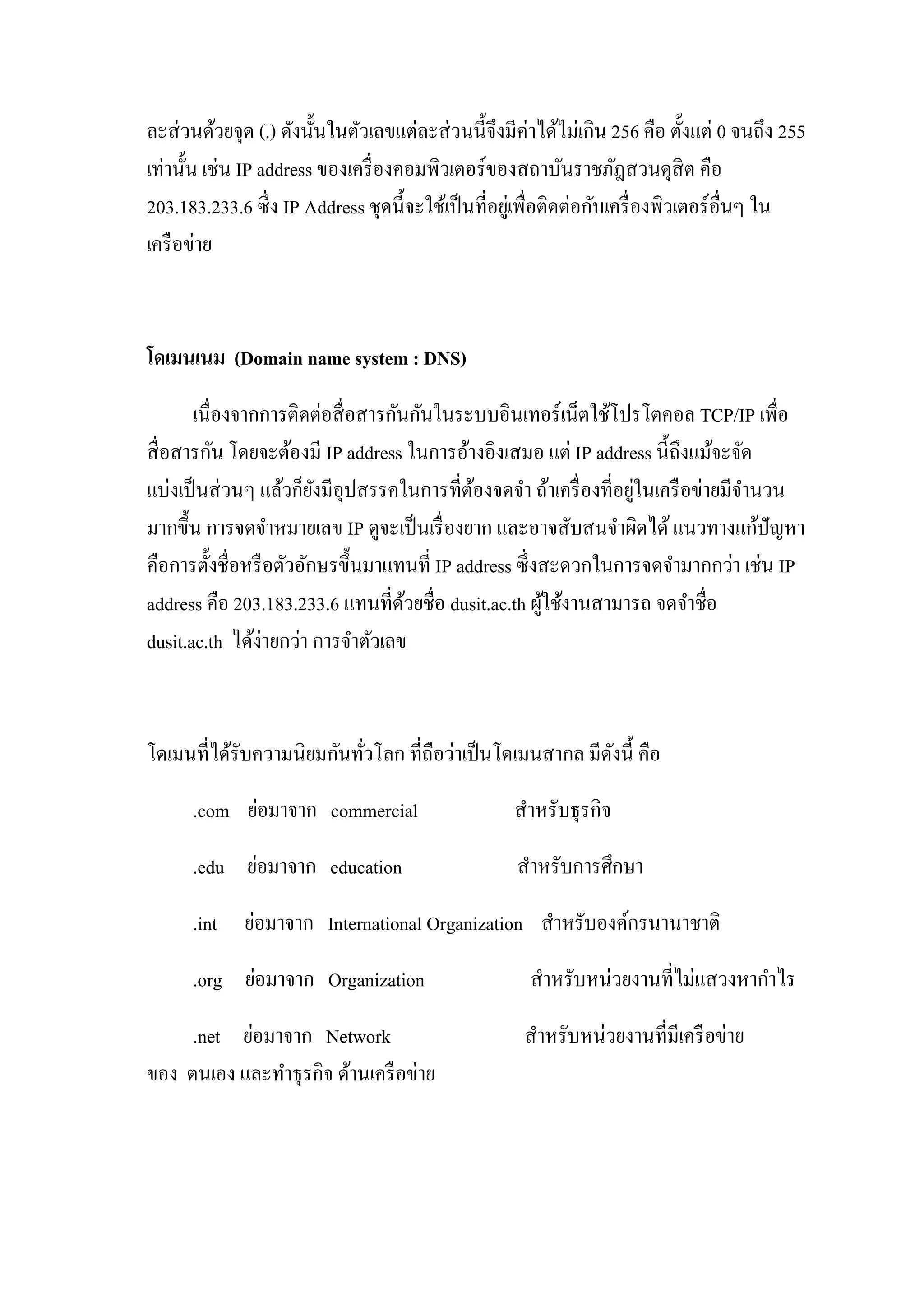 ละส่วนด้วยจุด (.) ดังนั้นในตัวเลขแต่ละส่วนนี้จึงมีค่าได้ไม่เกิน 256 คือ ตั้งแต่ 0 จนถึง 255
เท่านั้น เช่น IP address ของเครื่องคอมพิวเตอร์ของสถาบันราชภัฎสวนดุสิต คือ
203.183.233.6 ซึ่ง IP Address ชุดนี้จะใช้เป็นที่อยู่เพื่อติดต่อกับเครื่องพิวเตอร์อื่นๆ ใน
เครือข่าย
โดเมนเนม (Domain name system : DNS)
เนื่องจากการติดต่อสื่อสารกันกันในระบบอินเทอร์เน็ตใช้โปรโตคอล TCP/IP เพื่อ
สื่อสารกัน โดยจะต้องมี IP address ในการอ้างอิงเสมอ แต่ IP address นี้ถึงแม้จะจัด
แบ่งเป็นส่วนๆ แล้วก็ยังมีอุปสรรคในการที่ต้องจดจา ถ้าเครื่องที่อยู่ในเครือข่ายมีจานวน
มากขึ้น การจดจาหมายเลข IP ดูจะเป็นเรื่องยาก และอาจสับสนจาผิดได้แนวทางแก้ปัญหา
คือการตั้งชื่อหรือตัวอักษรขึ้นมาแทนที่ IP address ซึ่งสะดวกในการจดจามากกว่า เช่น IP
address คือ 203.183.233.6 แทนที่ด้วยชื่อ dusit.ac.th ผู้ใช้งานสามารถ จดจาชื่อ
dusit.ac.th ได้ง่ายกว่า การจาตัวเลข
โดเมนที่ได้รับความนิยมกันทั่วโลก ที่ถือว่าเป็นโดเมนสากล มีดังนี้ คือ
.com ย่อมาจาก commercial สาหรับธุรกิจ
.edu ย่อมาจาก education สาหรับการศึกษา
.int ย่อมาจาก International Organization สาหรับองค์กรนานาชาติ
.org ย่อมาจาก Organization สาหรับหน่วยงานที่ไม่แสวงหากาไร
.net ย่อมาจาก Network สาหรับหน่วยงานที่มีเครือข่าย
ของ ตนเอง และทาธุรกิจ ด้านเครือข่าย
 