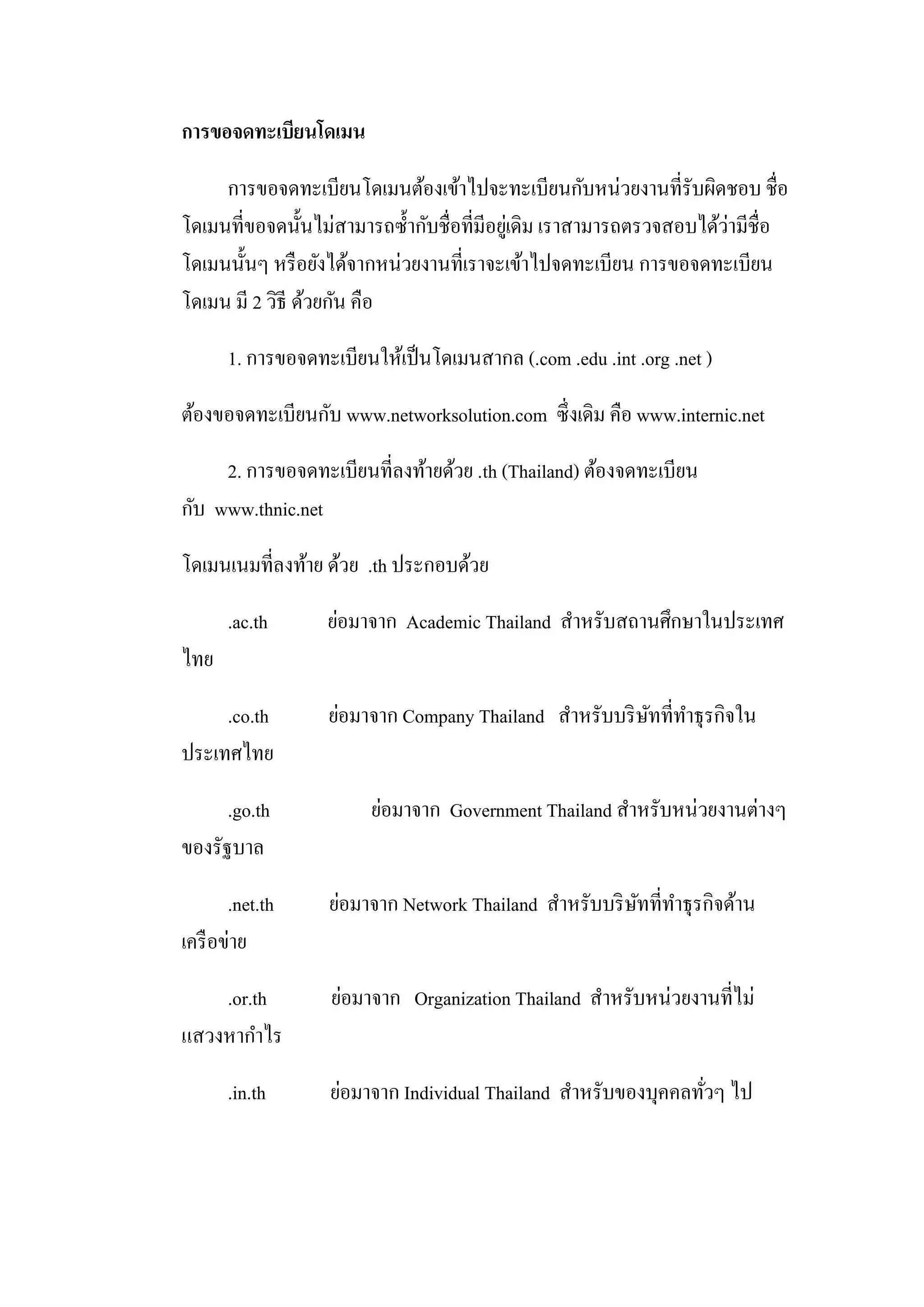 การขอจดทะเบียนโดเมน
การขอจดทะเบียนโดเมนต้องเข้าไปจะทะเบียนกับหน่วยงานที่รับผิดชอบ ชื่อ
โดเมนที่ขอจดนั้นไม่สามารถซ้ากับชื่อที่มีอยู่เดิม เราสามารถตรวจสอบได้ว่ามีชื่อ
โดเมนนั้นๆ หรือยังได้จากหน่วยงานที่เราจะเข้าไปจดทะเบียน การขอจดทะเบียน
โดเมน มี 2 วิธี ด้วยกัน คือ
1. การขอจดทะเบียนให้เป็นโดเมนสากล (.com .edu .int .org .net )
ต้องขอจดทะเบียนกับ www.networksolution.com ซึ่งเดิม คือ www.internic.net
2. การขอจดทะเบียนที่ลงท้ายด้วย .th (Thailand) ต้องจดทะเบียน
กับ www.thnic.net
โดเมนเนมที่ลงท้าย ด้วย .th ประกอบด้วย
.ac.th ย่อมาจาก Academic Thailand สาหรับสถานศึกษาในประเทศ
ไทย
.co.th ย่อมาจาก Company Thailand สาหรับบริษัทที่ทาธุรกิจใน
ประเทศไทย
.go.th ย่อมาจาก Government Thailand สาหรับหน่วยงานต่างๆ
ของรัฐบาล
.net.th ย่อมาจาก Network Thailand สาหรับบริษัทที่ทาธุรกิจด้าน
เครือข่าย
.or.th ย่อมาจาก Organization Thailand สาหรับหน่วยงานที่ไม่
แสวงหากาไร
.in.th ย่อมาจาก Individual Thailand สาหรับของบุคคลทั่วๆ ไป
 