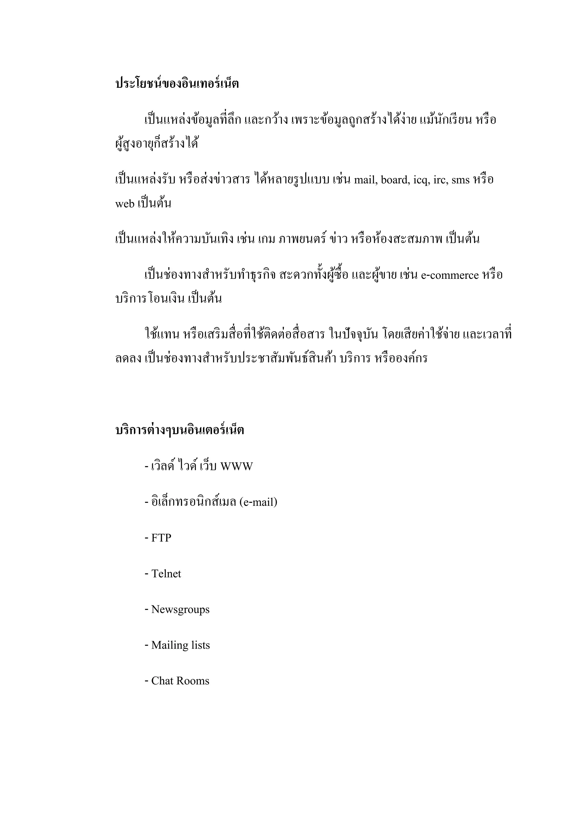 ประโยชน์ของอินเทอร์เน็ต
เป็นแหล่งข้อมูลที่ลึก และกว้าง เพราะข้อมูลถูกสร้างได้ง่าย แม้นักเรียน หรือ
ผู้สูงอายุก็สร้างได้
เป็นแหล่งรับ หรือส่งข่าวสาร ได้หลายรูปแบบ เช่น mail, board, icq, irc, sms หรือ
web เป็นต้น
เป็นแหล่งให้ความบันเทิง เช่น เกม ภาพยนตร์ ข่าว หรือห้องสะสมภาพ เป็นต้น
เป็นช่องทางสาหรับทาธุรกิจ สะดวกทั้งผู้ซื้อ และผู้ขาย เช่น e-commerce หรือ
บริการโอนเงิน เป็นต้น
ใช้แทน หรือเสริมสื่อที่ใช้ติดต่อสื่อสาร ในปัจจุบัน โดยเสียค่าใช้จ่าย และเวลาที่
ลดลง เป็นช่องทางสาหรับประชาสัมพันธ์สินค้า บริการ หรือองค์กร
บริการต่างๆบนอินเตอร์เน็ต
- เวิลด์ ไวด์ เว็บ WWW
- อิเล็กทรอนิกส์เมล (e-mail)
- FTP
- Telnet
- Newsgroups
- Mailing lists
- Chat Rooms
 