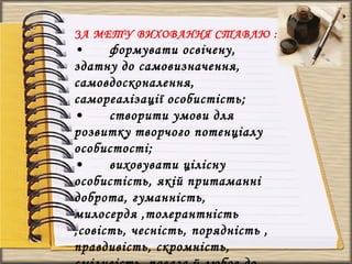 ЗА МЕТУ ВИХОВАННЯ СТАВЛЮ :
• формувати освічену,
здатну до самовизначення,
самовдосконалення,
самореалізації особистість;
• створити умови для
розвитку творчого потенціалу
особистості;
• виховувати цілісну
особистість, якій притаманні
доброта, гуманність,
милосердя ,толерантність
,совість, чесність, порядність ,
правдивість, скромність,
 