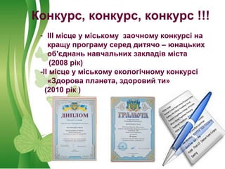 Конкурс, конкурс, конкурс !!!
- ІІІ місце у міському заочному конкурсі на
кращу програму серед дитячо – юнацьких
об'єднань навчальних закладів міста
(2008 рік)
-ІІ місце у міському екологічному конкурсі
«Здорова планета, здоровий ти»
(2010 рік )
 