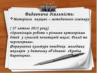 Видавнича діяльність:
Матеріали науково – методичного семінару
( 27 лютого 2013 року)
«Організація роботи з різними категоріями
дітей у сучасній початковій школі. Реалії та
перспективи».
Формування культури поведінки молодших
школярів у дитячому об'єднанні «Країна
Барвінкова».
 