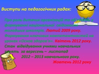 Виступи на педагогічних радах:
Про роль дитячих організацій та об'єднань у
формуванні національної свідомості
молодших школярів. Лютий 2009 року.
Формування ключових компетентностей на
уроках «Основ здоров'я». Квітень 2012 року.
Стан відвідування учнями навчальних
занять за вересень – листопад
2012 – 2013 навчального року.
Жовтень 2012 року
 