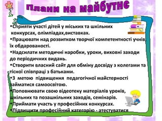 •Сприяти участі дітей у міських та шкільних
конкурсах, олімпіадах,виставках.
•Працювати над розвитком творчої компетентності учнів,
їх обдарованості.
•Надсилати методичні наробки, уроки, виховні заходи
до періодичних видань.
•Створити власний сайт для обміну досвіду з колегами та
тісної співпраці з батьками.
•З метою підвищення педагогічної майстерності
займатися самоосвітою.
•Поповнювати свою відеотеку матеріалів уроків,
шкільних та позашкільних заходів, семінарів.
•Приймати участь у професійних конкурсах.
•Підвищити професійний категорію - атестуватися
 