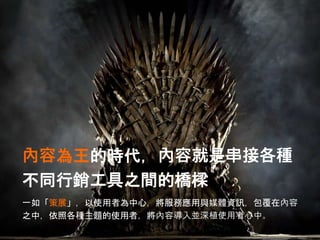 內容為王的時代，內容就是串接各種
不同行銷工具之間的橋樑
一如「策展」，以使用者為中心，將服務應用與媒體資訊，包覆在內容
之中，依照各種主題的使用者，將內容導入並深植使用者心中。
 