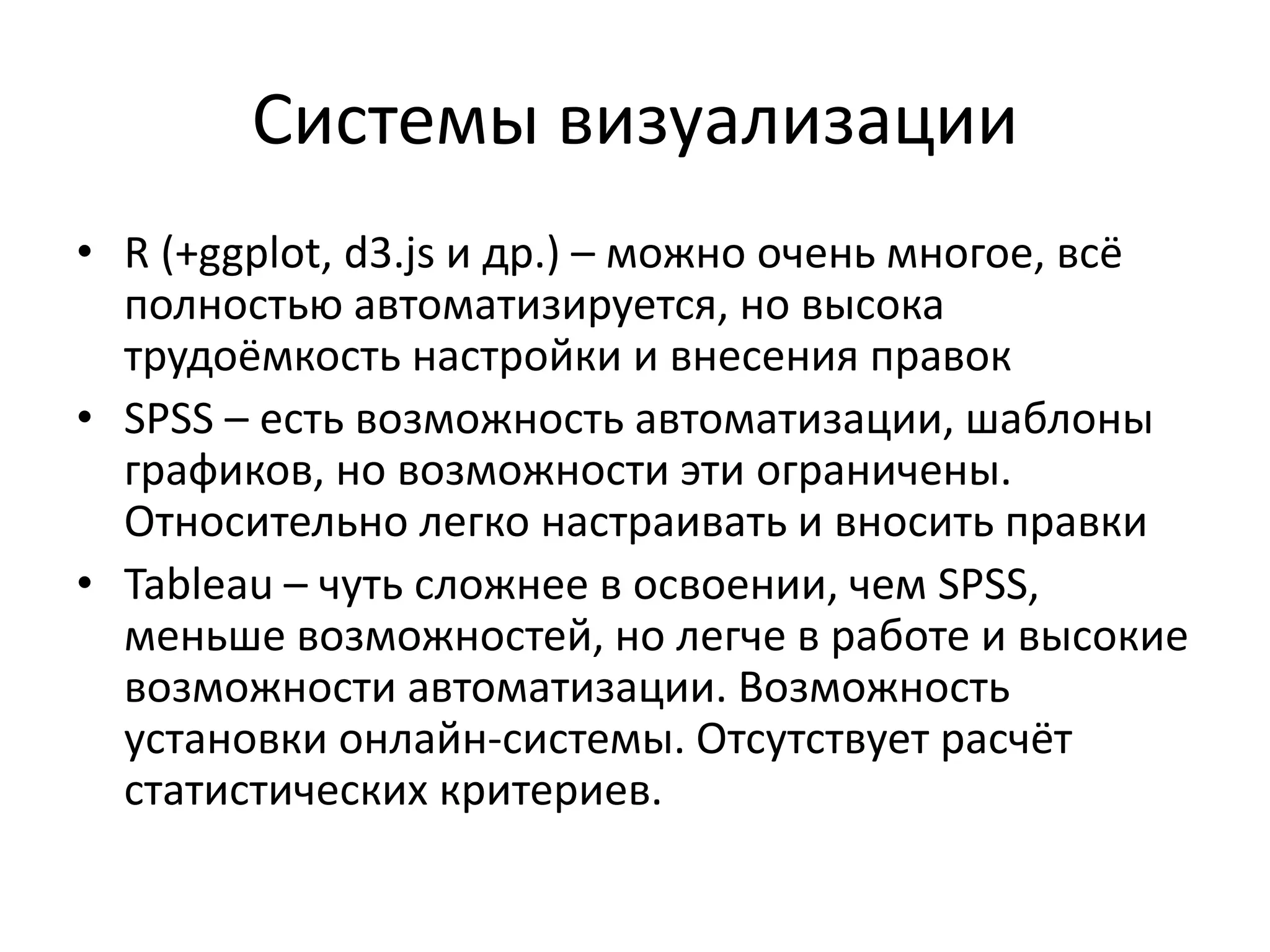 • R (+ggplot, d3.js и др.) – можно очень многое, всё
полностью автоматизируется, но высока
трудоёмкость настройки и внесения правок
• SPSS – есть возможность автоматизации, шаблоны
графиков, но возможности эти ограничены.
Относительно легко настраивать и вносить правки
• Tableau – чуть сложнее в освоении, чем SPSS,
меньше возможностей, но легче в работе и высокие
возможности автоматизации. Возможность
установки онлайн-системы. Отсутствует расчёт
статистических критериев.
Системы визуализации
 