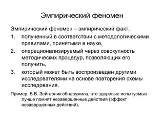 Эмпирический феномен
Эмпирический феномен – эмпирический факт,
1. полученный в соответствии с методологическими
правилами, принятыми в науке,
2. операционализируемый через совокупность
методических процедур, позволяющих его
получить,
3. который может быть воспроизведен другими
исследователями на основе повторения схемы
исследования.
Пример: Б.В. Зейгарник обнаружила, что здоровые испытуемые
лучше помнят незавершенные действия (эффект
незавершенных действий).
 