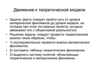 Движение к теоретической модели
• Задача: факту следует пройти путь от уровня
эмпирических феноменов до уровня модели, не
потеряв при этом тех важных свойств, которые
связывают его с объективной реальностью.
• Решение задачи: следует провести теоретический
анализ таким образом, чтобы:
• 1) последовательно провести анализ эмпирических
феноменов;
• 2) составить таблицу теоретических феноменов;
• 3) выделить систему понятий, объясняющих
теоретические и эмпирические феномены.
 