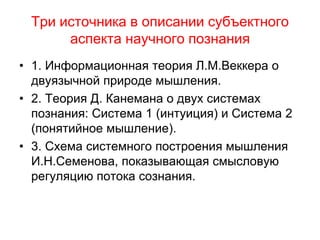 Три источника в описании субъектного
аспекта научного познания
• 1. Информационная теория Л.М.Веккера о
двуязычной природе мышления.
• 2. Теория Д. Канемана о двух системах
познания: Система 1 (интуиция) и Система 2
(понятийное мышление).
• 3. Схема системного построения мышления
И.Н.Семенова, показывающая смысловую
регуляцию потока сознания.
 