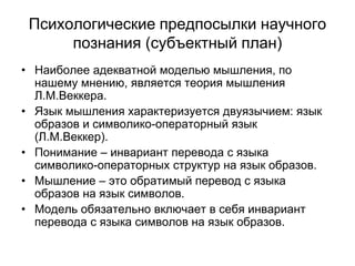 Психологические предпосылки научного
познания (субъектный план)
• Наиболее адекватной моделью мышления, по
нашему мнению, является теория мышления
Л.М.Веккера.
• Язык мышления характеризуется двуязычием: язык
образов и символико-операторный язык
(Л.М.Веккер).
• Понимание – инвариант перевода с языка
символико-операторных структур на язык образов.
• Мышление – это обратимый перевод с языка
образов на язык символов.
• Модель обязательно включает в себя инвариант
перевода с языка символов на язык образов.
 