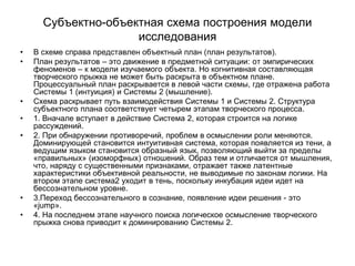 Субъектно-объектная схема построения модели
исследования
• В схеме справа представлен объектный план (план результатов).
• План результатов – это движение в предметной ситуации: от эмпирических
феноменов – к модели изучаемого объекта. Но когнитивная составляющая
творческого прыжка не может быть раскрыта в объектном плане.
Процессуальный план раскрывается в левой части схемы, где отражена работа
Системы 1 (интуиция) и Системы 2 (мышление).
• Схема раскрывает путь взаимодействия Системы 1 и Системы 2. Структура
субъектного плана соответствует четырем этапам творческого процесса.
• 1. Вначале вступает в действие Система 2, которая строится на логике
рассуждений.
• 2. При обнаружении противоречий, проблем в осмыслении роли меняются.
Доминирующей становится интуитивная система, которая появляется из тени, а
ведущим языком становится образный язык, позволяющий выйти за пределы
«правильных» (изоморфных) отношений. Образ тем и отличается от мышления,
что, наряду с существенными признаками, отражает также латентные
характеристики объективной реальности, не выводимые по законам логики. На
втором этапе система2 уходит в тень, поскольку инкубация идеи идет на
бессознательном уровне.
• 3.Переход бессознательного в сознание, появление идеи решения - это
«jump».
• 4. На последнем этапе научного поиска логическое осмысление творческого
прыжка снова приводит к доминированию Системы 2.
 