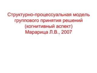 Структурно-процессуальная модель
группового принятия решений
(когнитивный аспект)
Марарица Л.В., 2007
 